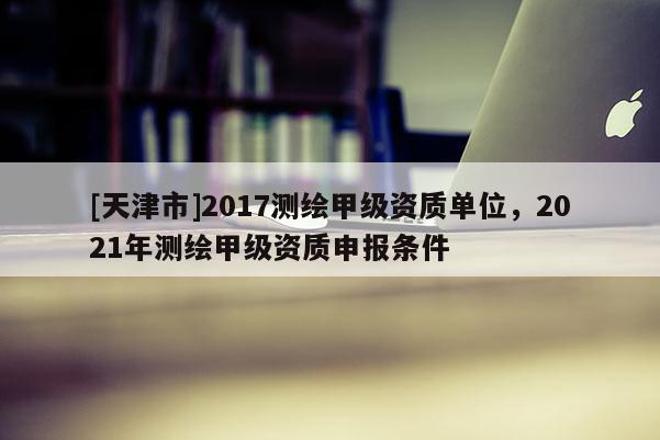[天津市]2017测绘甲级资质单位，2021年测绘甲级资质申报条件