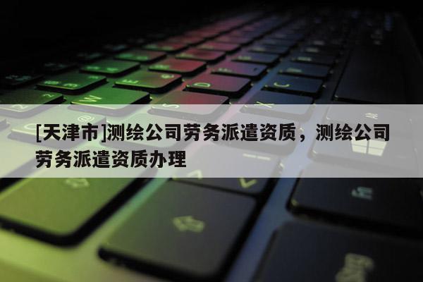 [天津市]测绘公司劳务派遣资质，测绘公司劳务派遣资质办理
