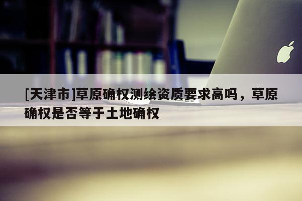 [天津市]草原确权测绘资质要求高吗，草原确权是否等于土地确权