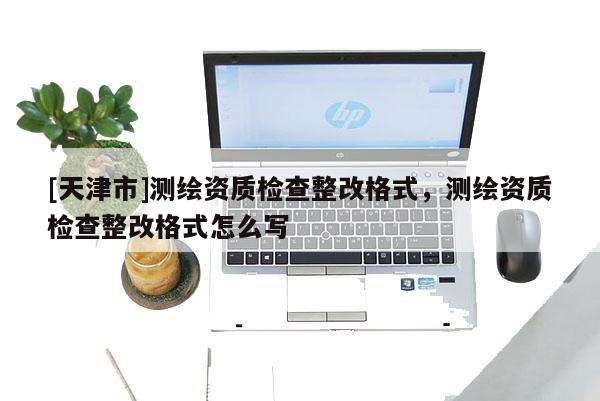 [天津市]测绘资质检查整改格式，测绘资质检查整改格式怎么写