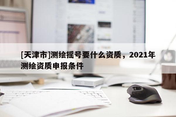 [天津市]测绘摇号要什么资质，2021年测绘资质申报条件