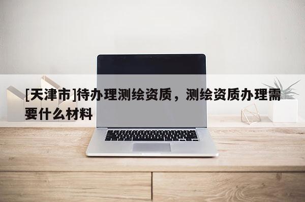 [天津市]待办理测绘资质，测绘资质办理需要什么材料