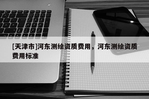 [天津市]河东测绘资质费用，河东测绘资质费用标准