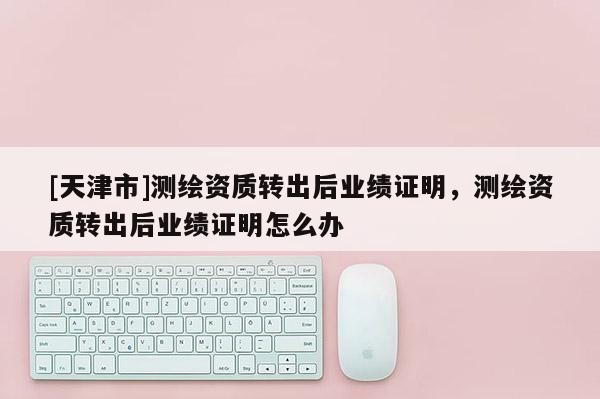 [天津市]测绘资质转出后业绩证明，测绘资质转出后业绩证明怎么办