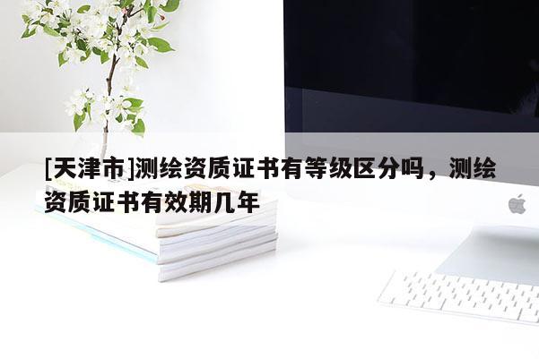 [天津市]测绘资质证书有等级区分吗，测绘资质证书有效期几年