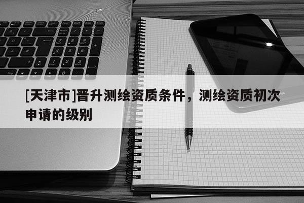 [天津市]晋升测绘资质条件，测绘资质初次申请的级别