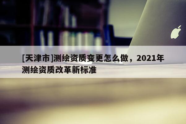 [天津市]测绘资质变更怎么做，2021年测绘资质改革新标准