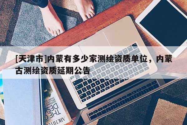 [天津市]内蒙有多少家测绘资质单位，内蒙古测绘资质延期公告