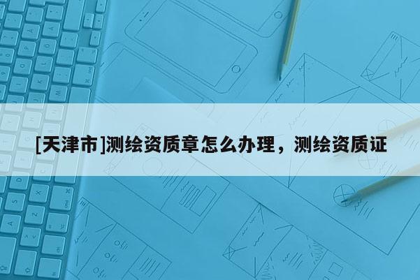[天津市]测绘资质章怎么办理，测绘资质证