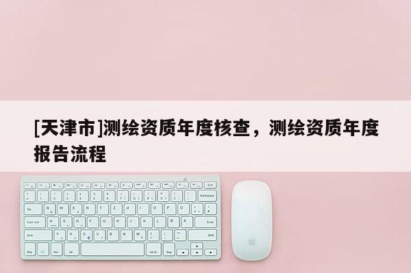 [天津市]测绘资质年度核查，测绘资质年度报告流程