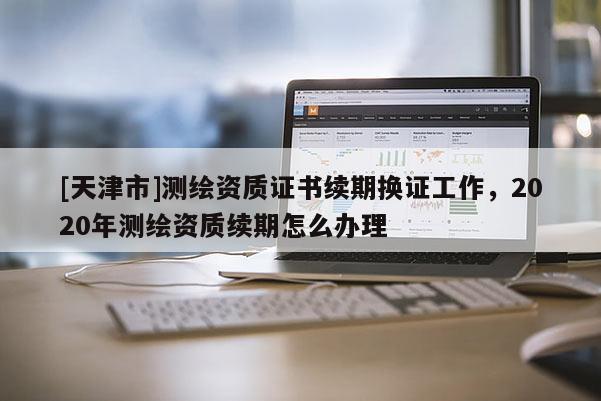 [天津市]测绘资质证书续期换证工作，2020年测绘资质续期怎么办理