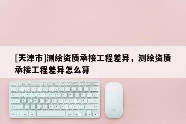 [天津市]测绘资质承接工程差异，测绘资质承接工程差异怎么算