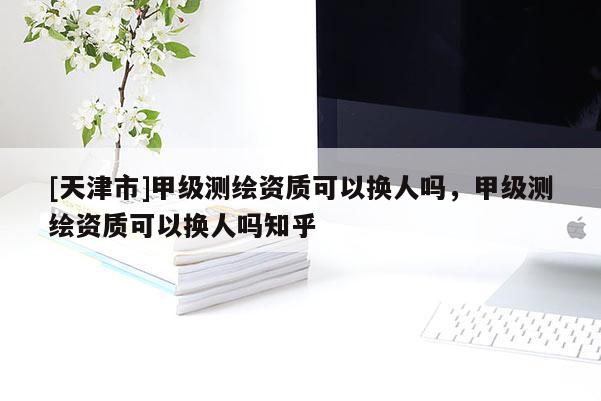 [天津市]甲级测绘资质可以换人吗，甲级测绘资质可以换人吗知乎