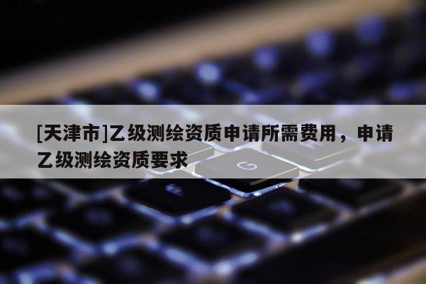 [天津市]乙级测绘资质申请所需费用，申请乙级测绘资质要求