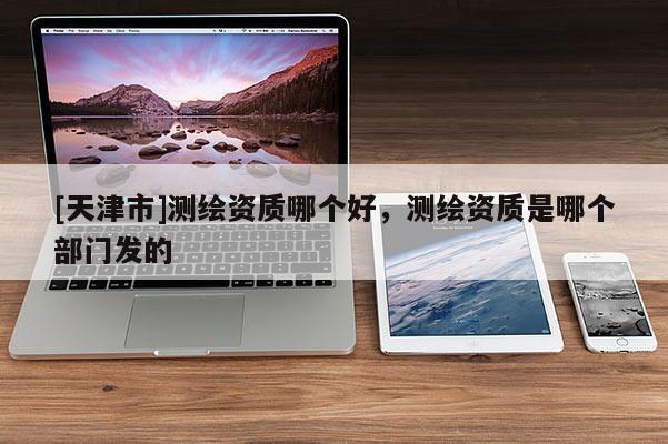 [天津市]测绘资质哪个好，测绘资质是哪个部门发的