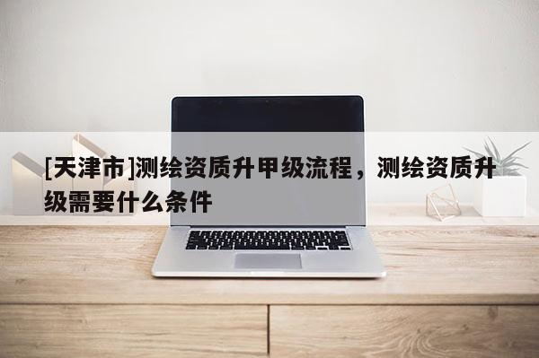 [天津市]测绘资质升甲级流程，测绘资质升级需要什么条件