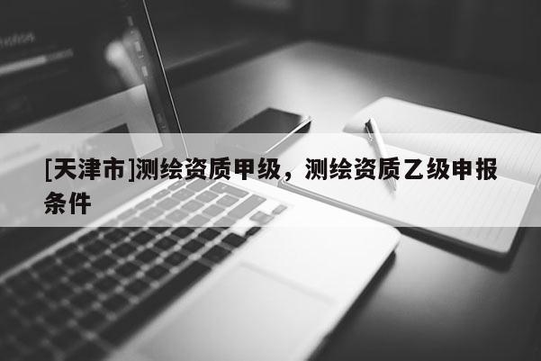 [天津市]测绘资质甲级，测绘资质乙级申报条件