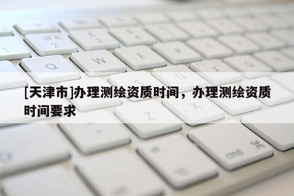 [天津市]办理测绘资质时间，办理测绘资质时间要求