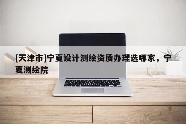 [天津市]宁夏设计测绘资质办理选哪家，宁夏测绘院