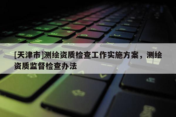 [天津市]测绘资质检查工作实施方案，测绘资质监督检查办法