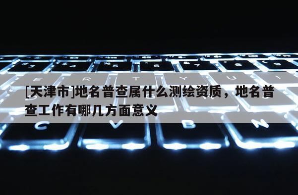 [天津市]地名普查属什么测绘资质，地名普查工作有哪几方面意义