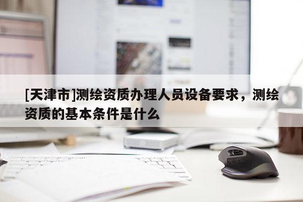 [天津市]测绘资质办理人员设备要求，测绘资质的基本条件是什么