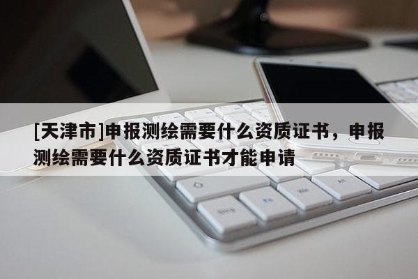 [天津市]申报测绘需要什么资质证书，申报测绘需要什么资质证书才能申请