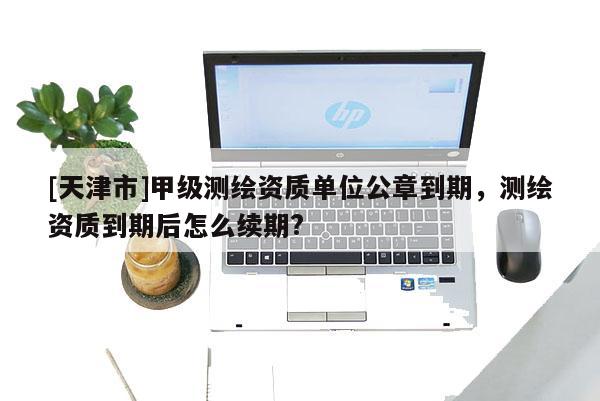 [天津市]甲级测绘资质单位公章到期，测绘资质到期后怎么续期?
