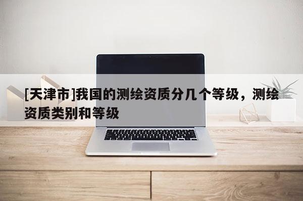 [天津市]我国的测绘资质分几个等级，测绘资质类别和等级