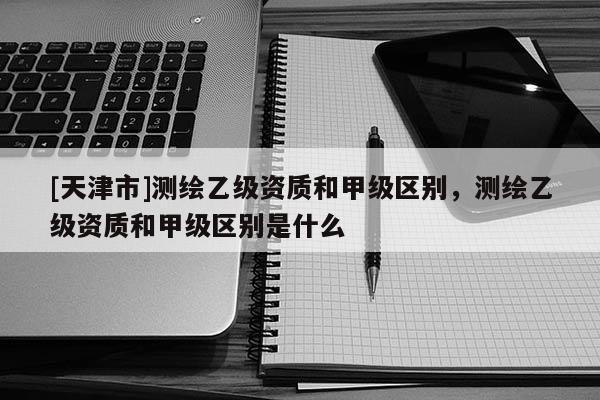 [天津市]测绘乙级资质和甲级区别，测绘乙级资质和甲级区别是什么