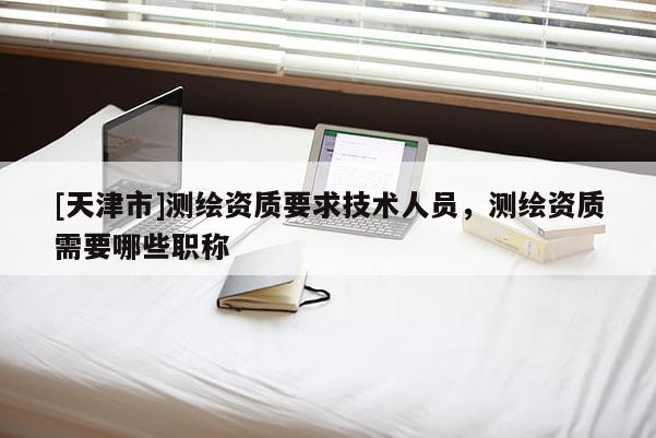 [天津市]测绘资质要求技术人员，测绘资质需要哪些职称