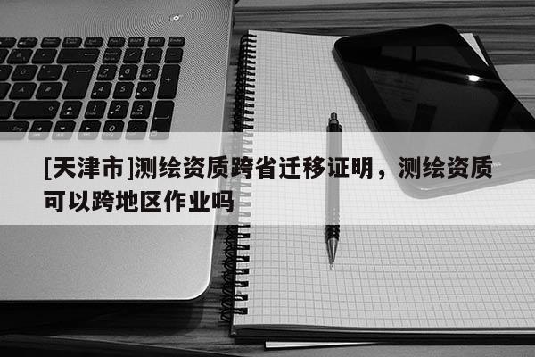 [天津市]测绘资质跨省迁移证明，测绘资质可以跨地区作业吗