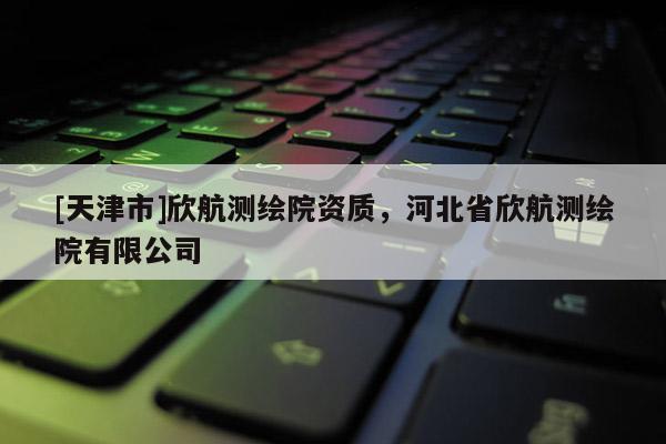 [天津市]欣航测绘院资质，河北省欣航测绘院有限公司