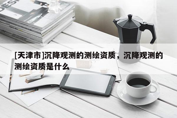 [天津市]沉降观测的测绘资质，沉降观测的测绘资质是什么