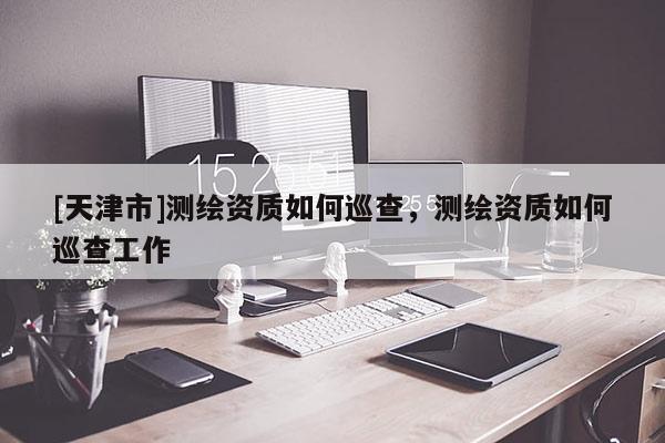 [天津市]测绘资质如何巡查，测绘资质如何巡查工作