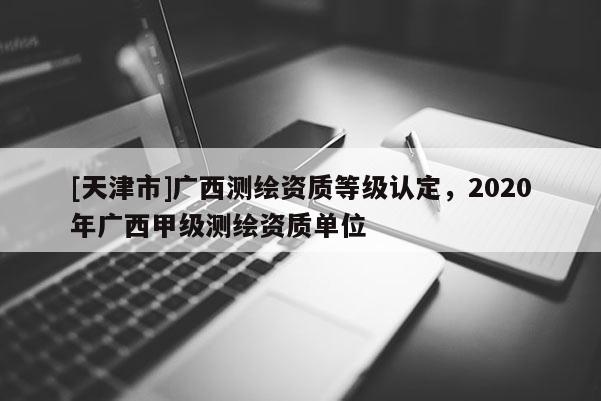 [天津市]广西测绘资质等级认定，2020年广西甲级测绘资质单位