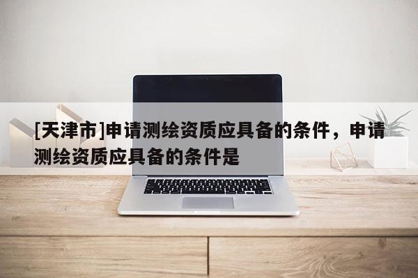 [天津市]申请测绘资质应具备的条件，申请测绘资质应具备的条件是