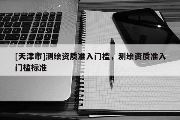 [天津市]测绘资质准入门槛，测绘资质准入门槛标准