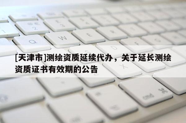 [天津市]测绘资质延续代办，关于延长测绘资质证书有效期的公告