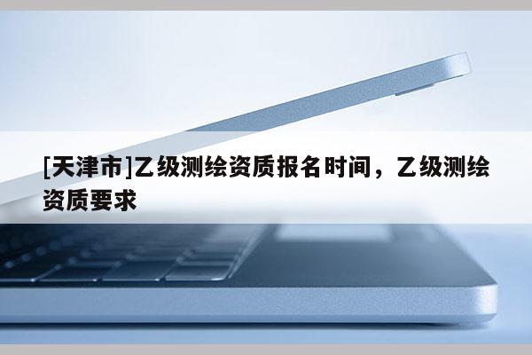 [天津市]乙级测绘资质报名时间，乙级测绘资质要求