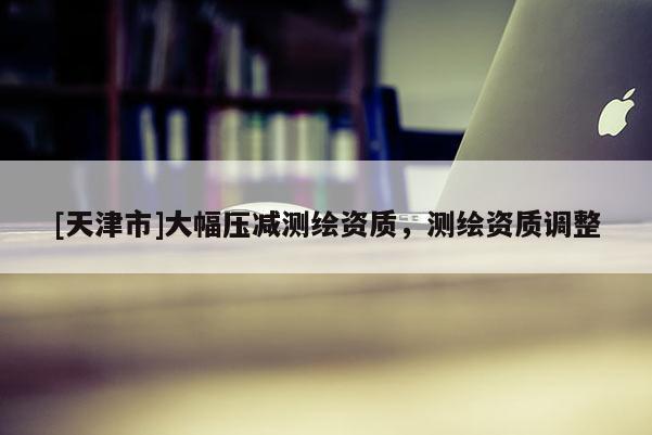 [天津市]大幅压减测绘资质，测绘资质调整