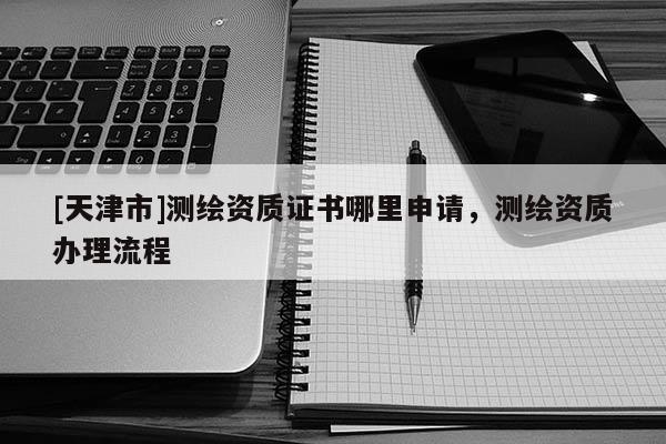 [天津市]测绘资质证书哪里申请，测绘资质办理流程