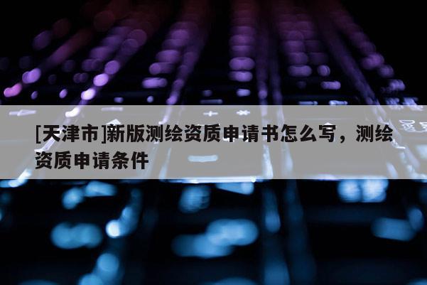 [天津市]新版测绘资质申请书怎么写，测绘资质申请条件