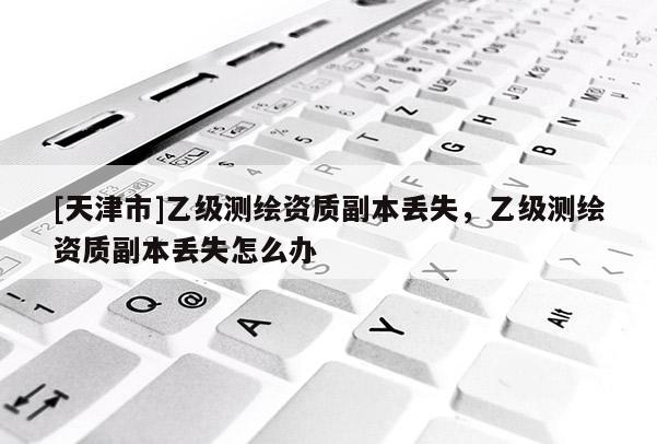 [天津市]乙级测绘资质副本丢失，乙级测绘资质副本丢失怎么办