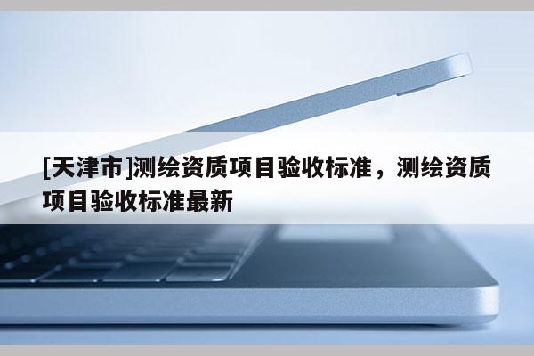 [天津市]测绘资质项目验收标准，测绘资质项目验收标准最新