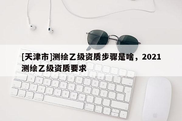 [天津市]测绘乙级资质步骤是啥，2021测绘乙级资质要求