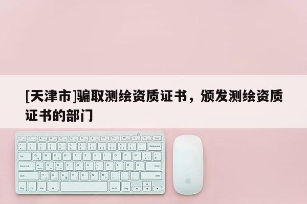 [天津市]骗取测绘资质证书，颁发测绘资质证书的部门