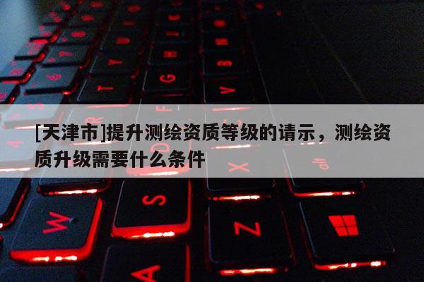 [天津市]提升测绘资质等级的请示，测绘资质升级需要什么条件