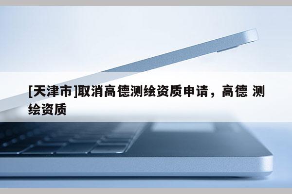 [天津市]取消高德测绘资质申请，高德 测绘资质