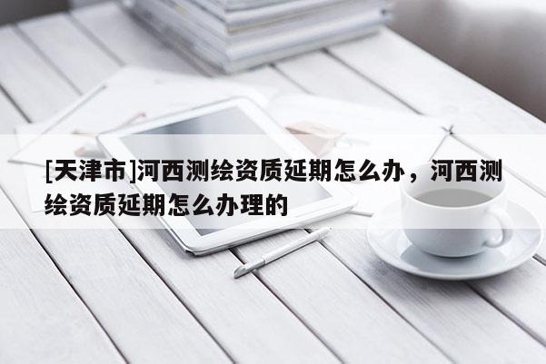 [天津市]河西测绘资质延期怎么办，河西测绘资质延期怎么办理的